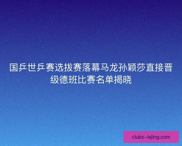 国乒世乒赛选拔赛落幕马龙孙颖莎直接晋级德班比赛名单揭晓